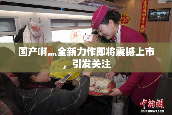 国产啊灬全新力作即将震撼上市，引发关注