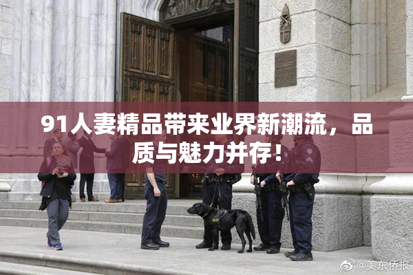91人妻精品带来业界新潮流，品质与魅力并存！