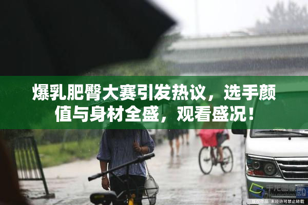 爆乳肥臀大赛引发热议，选手颜值与身材全盛，观看盛况！