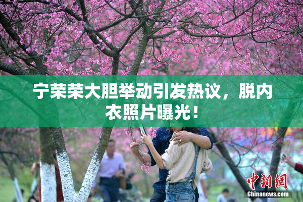 宁荣荣大胆举动引发热议，脱内衣照片曝光！