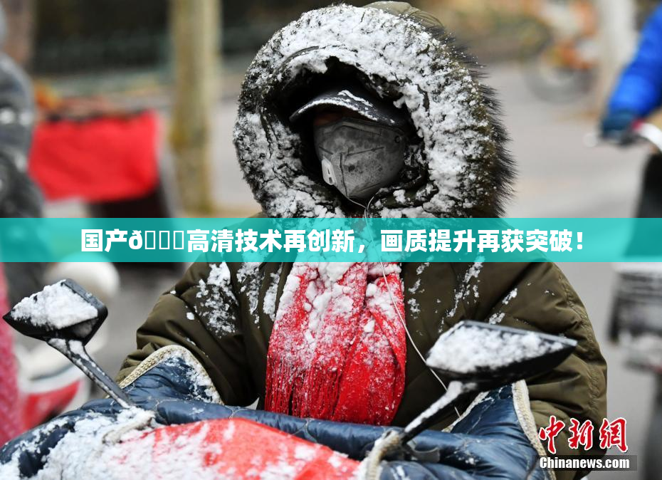 国产🍑高清技术再创新，画质提升再获突破！