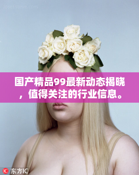 国产精品99最新动态揭晓，值得关注的行业信息。