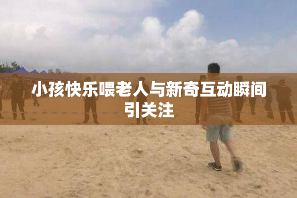 小孩快乐喂老人与新奇互动瞬间引关注