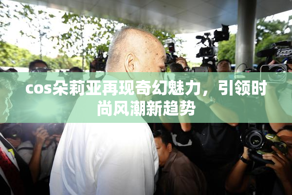 cos朵莉亚再现奇幻魅力，引领时尚风潮新趋势