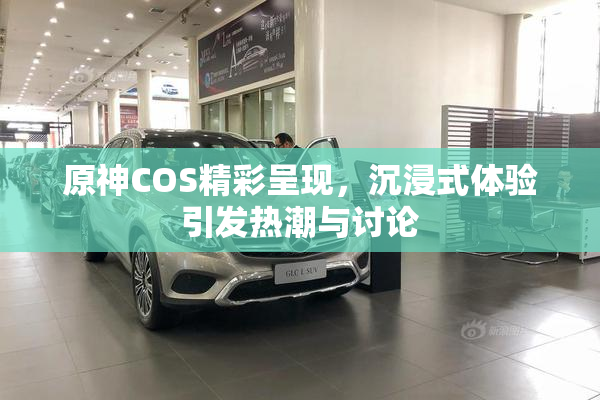 原神COS精彩呈现，沉浸式体验引发热潮与讨论