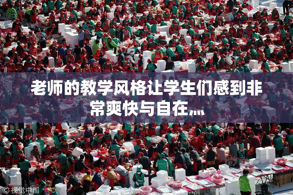 老师的教学风格让学生们感到非常爽快与自在灬