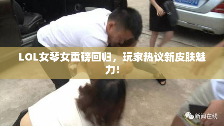 LOL女琴女重磅回归，玩家热议新皮肤魅力！
