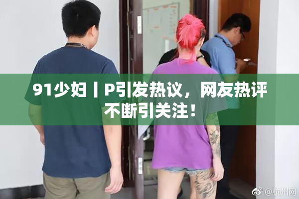 91少妇丨P引发热议，网友热评不断引关注！