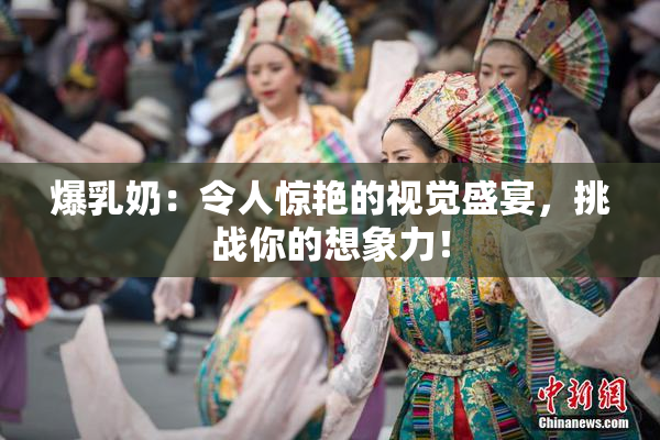 爆乳奶：令人惊艳的视觉盛宴，挑战你的想象力！