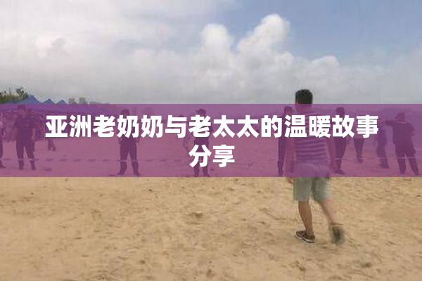 亚洲老奶奶与老太太的温暖故事分享