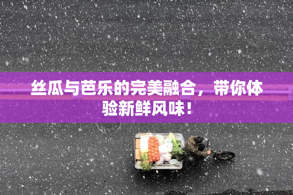 丝瓜与芭乐的完美融合，带你体验新鲜风味！