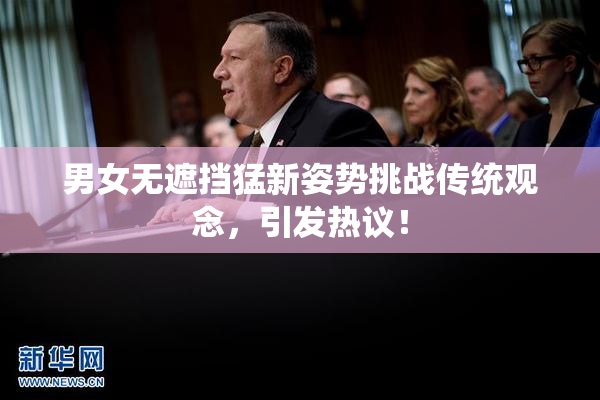 男女无遮挡猛新姿势挑战传统观念，引发热议！