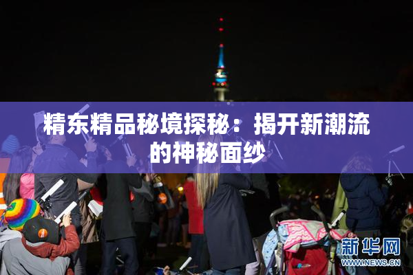 精东精品秘境探秘：揭开新潮流的神秘面纱