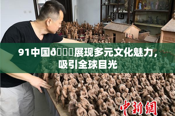 91中国🍆展现多元文化魅力，吸引全球目光