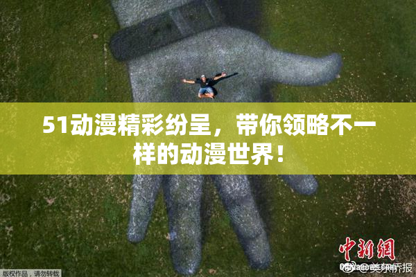 51动漫精彩纷呈，带你领略不一样的动漫世界！