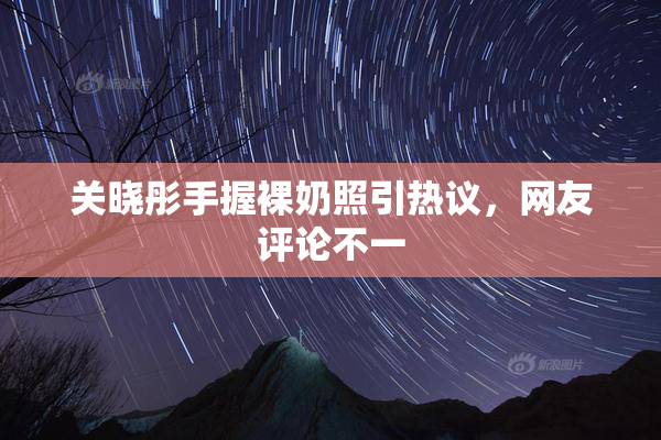 关晓彤手握裸奶照引热议，网友评论不一