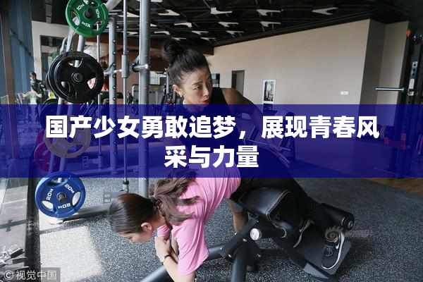 国产少女勇敢追梦，展现青春风采与力量