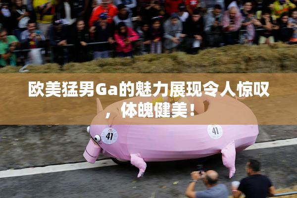 欧美猛男Ga的魅力展现令人惊叹，体魄健美！