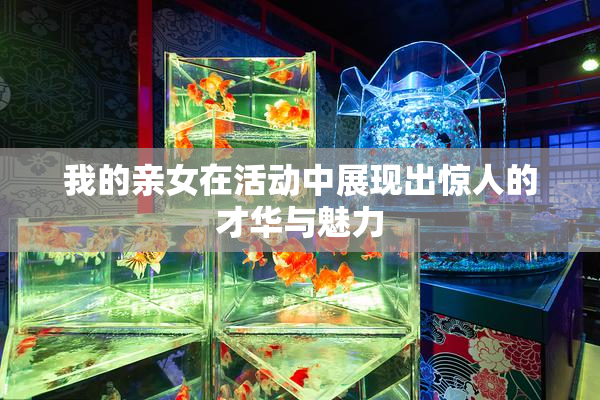 我的亲女在活动中展现出惊人的才华与魅力