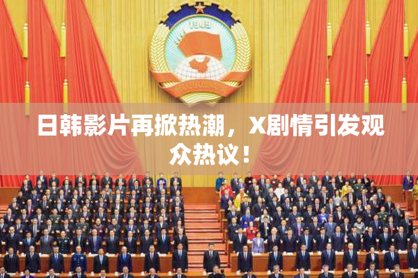 日韩影片再掀热潮，X剧情引发观众热议！