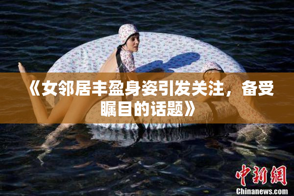 《女邻居丰盈身姿引发关注，备受瞩目的话题》