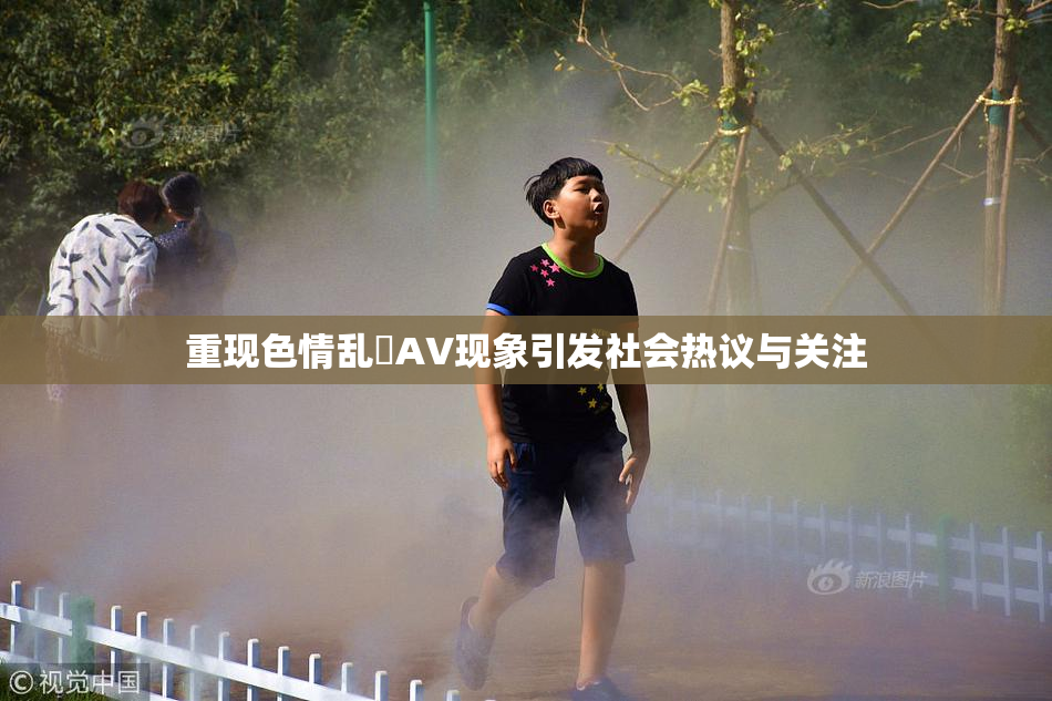 重现色情乱婬AV现象引发社会热议与关注