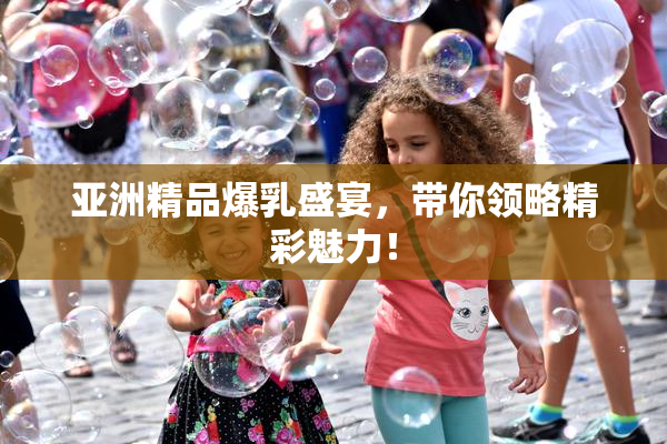 亚洲精品爆乳盛宴，带你领略精彩魅力！