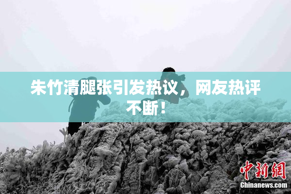 朱竹清腿张引发热议，网友热评不断！