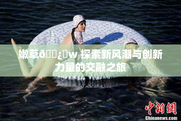 嫩草🌿‌w 探索新风潮与创新力量的交融之旅