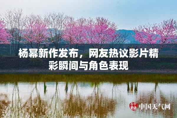 杨幂新作发布，网友热议影片精彩瞬间与角色表现