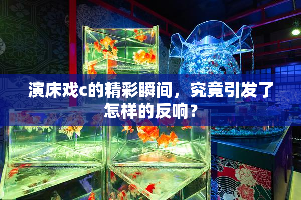 演床戏c的精彩瞬间，究竟引发了怎样的反响？