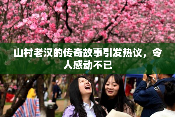 山村老汉的传奇故事引发热议，令人感动不已