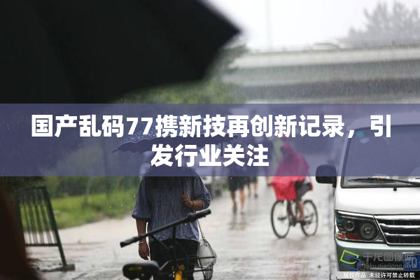 国产乱码77携新技再创新记录，引发行业关注