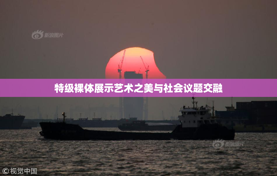特级裸体展示艺术之美与社会议题交融