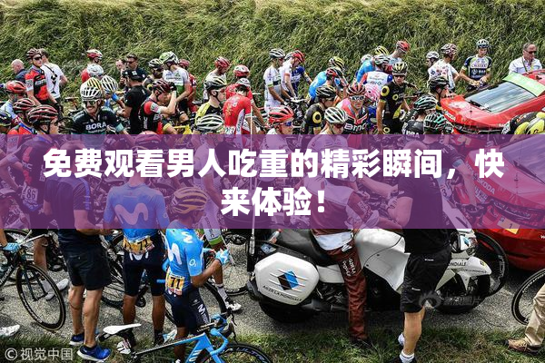 免费观看男人吃重的精彩瞬间，快来体验！