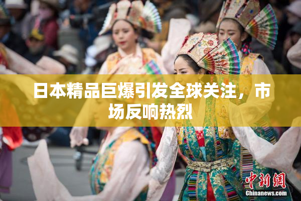 日本精品巨爆引发全球关注，市场反响热烈