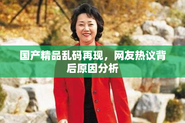 国产精品乱码再现，网友热议背后原因分析