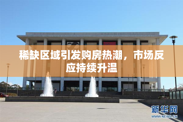 稀缺区域引发购房热潮，市场反应持续升温