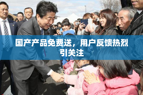 国产产品免费送，用户反馈热烈引关注