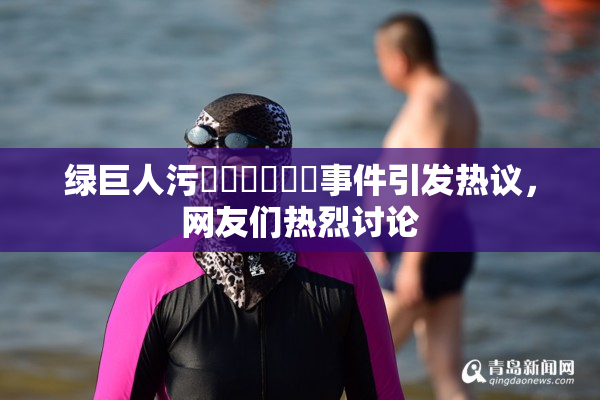 绿巨人污❌‌❌‌❌‌事件引发热议，网友们热烈讨论