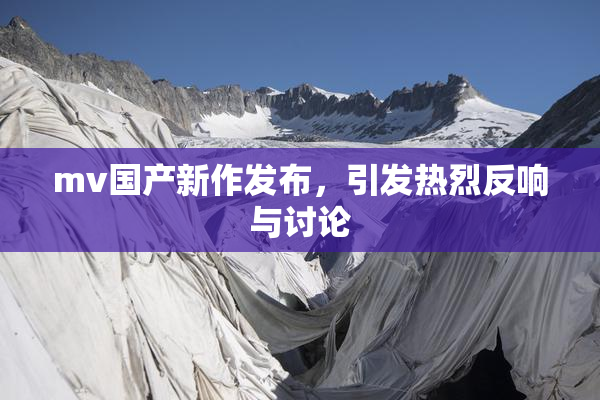 mv国产新作发布，引发热烈反响与讨论