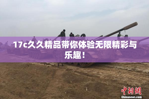 17c久久精品带你体验无限精彩与乐趣！