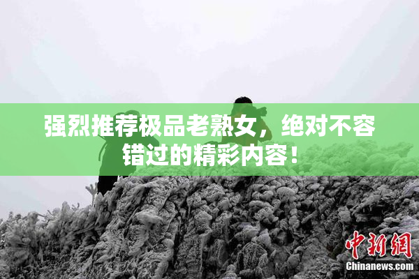 强烈推荐极品老熟女，绝对不容错过的精彩内容！