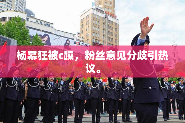 杨幂狂被c躁，粉丝意见分歧引热议。