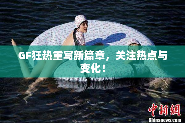 GF狂热重写新篇章，关注热点与变化！
