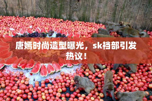 唐嫣时尚造型曝光，sk裆部引发热议！