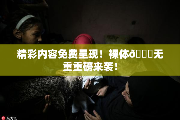 精彩内容免费呈现！裸体🔞无重重磅来袭！