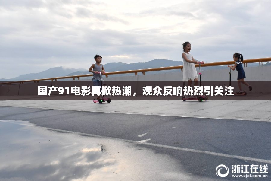 国产91电影再掀热潮，观众反响热烈引关注