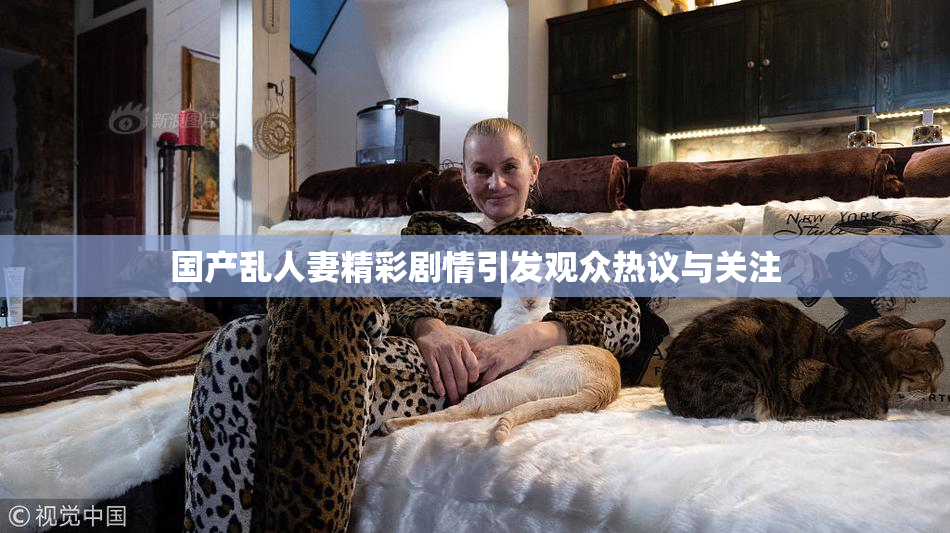 国产乱人妻精彩剧情引发观众热议与关注