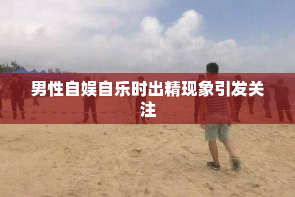 男性自娱自乐时出精现象引发关注